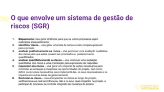 O que envolve um sistema de gestão de
riscos (SGR)
1. Mapeamento: visa gerar diretrizes para que os outros processos sejam
realizados adequadamente;
2. identificar riscos – visa gerar uma lista de riscos o mais completa possível
para o projeto;
3. analisar qualitativamente os riscos – visa promover uma avaliação qualitativa
dos riscos para que estes possam ser priorizados e, posteriormente,
quantificados;
4. analisar quantitativamente os riscos – visa promover uma avaliação
quantitativa dos riscos e uma priorização para o processo de respostas;
5. responder aos riscos – visa gerar um conjunto de ações necessárias para
minimizar as ameaças e maximizar as oportunidades do projeto, bem como
definir os recursos necessários para implementá-las, os seus responsáveis e os
impactos em outras áreas de gerenciamento
6. Controlar os riscos – visa acompanhar os riscos ao longo do projeto,
verificando a sua real ocorrência ou não e os seus reais impactos no projeto, e
participar do processo de controle integrado de mudança do projeto.
 
