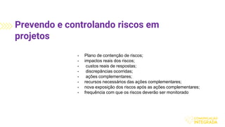 Prevendo e controlando riscos em
projetos
- Plano de contenção de riscos;
- impactos reais dos riscos;
- custos reais de respostas;
- discrepâncias ocorridas;
- ações complementares;
- recursos necessários das ações complementares;
- nova exposição dos riscos após as ações complementares;
- frequência com que os riscos deverão ser monitorado
 