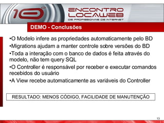 DEMO - Conclusões  O Modelo infere as propriedades automaticamente pelo BD Migrations ajudam a manter controle sobre versões do BD Toda a interação com o banco de dados é feita através do modelo, não tem query SQL O Controller é responsável por receber e executar comandos recebidos do usuário A View recebe automaticamente as variáveis do Controller RESULTADO: MENOS CÓDIGO, FACILIDADE DE MANUTENÇÃO 