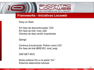 Frameworks - Iniciativas Locaweb  Ruby on Rails Em fase de descontinuação: CGI Em fase de trial: mod_rails Clientes de data center importantes Django Continua funcionando: Python como CGI Em fase de trial (BREVE): mod_wsgi ASP.NET MVC Basta publicar DLLs na pasta “bin” Estamos elaborando tutoriais 