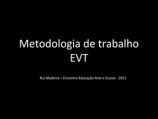 Metodologia de trabalho 
EVT 
Rui Madeira – Encontro Educação Arte e Escola - 2011 
 