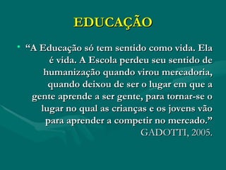 EDUCAÇÃO “ A Educação só tem sentido como vida. Ela é vida. A Escola perdeu seu sentido de humanização quando virou mercadoria, quando deixou de ser o lugar em que a gente aprende a ser gente, para tornar-se o lugar no qual as crianças e os jovens vão para aprender a competir no mercado.”  GADOTTI, 2005. 
