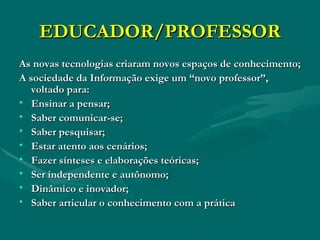 EDUCADOR/PROFESSOR As novas tecnologias criaram novos espaços de conhecimento; A sociedade da Informação exige um “novo professor”,  voltado para: Ensinar a pensar; Saber comunicar-se; Saber pesquisar; Estar atento aos cenários; Fazer sínteses e elaborações teóricas; Ser independente e autônomo; Dinâmico e inovador; Saber articular o conhecimento com a prática 