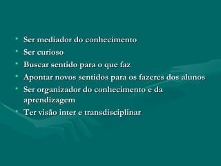 Ser mediador do conhecimento Ser curioso Buscar sentido para o que faz Apontar novos sentidos para os fazeres dos alunos Ser organizador do conhecimento e da aprendizagem Ter visão inter e transdisciplinar 