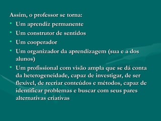 Assim, o professor se torna: Um aprendiz permanente Um construtor de sentidos Um cooperador Um organizador da aprendizagem (sua e a dos alunos) Um profissional com visão ampla que se dá conta da heterogeneidade, capaz de investigar, de ser flexível, de recriar conteúdos e métodos, capaz de identificar problemas e buscar com seus pares alternativas criativas 