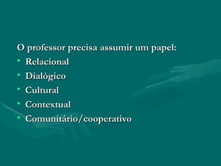 O professor precisa assumir um papel: Relacional Dialógico Cultural Contextual Comunitário/cooperativo 