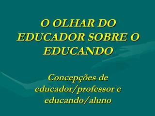 O OLHAR DO EDUCADOR SOBRE O EDUCANDO Concepções de educador/professor e educando/aluno 