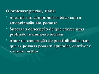 O professor precisa, ainda: Assumir um compromisso ético com a emancipação das pessoas Superar a concepção de que exerce uma profissão meramente técnica Atuar na construção de possibilidades para que as pessoas possam aprender, conviver e viverem melhor 