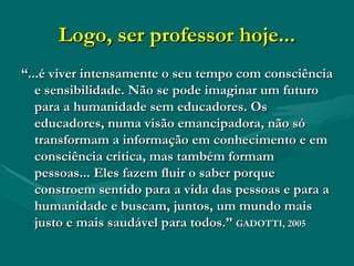 Logo, ser professor hoje... “ ...é viver intensamente o seu tempo com consciência e sensibilidade. Não se pode imaginar um futuro para a humanidade sem educadores. Os educadores, numa visão emancipadora, não só transformam a informação em conhecimento e em consciência crítica, mas também formam pessoas... Eles fazem fluir o saber porque constroem sentido para a vida das pessoas e para a humanidade e buscam, juntos, um mundo mais justo e mais saudável para todos.”  GADOTTI, 2005 
