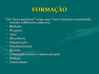 FORMAÇÃO Um “novo professor” exige uma “nova formação continuada, voltada a diferentes aspectos: Reflexão Pesquisa Ação Descoberta Organização Fundamentação Revisão Construção teórica – sistematização Diálogo Coletividade 