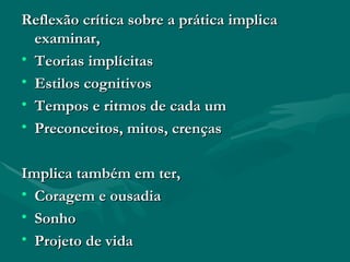 Reflexão crítica sobre a prática implica examinar, Teorias implícitas Estilos cognitivos Tempos e ritmos de cada um Preconceitos, mitos, crenças Implica também em ter, Coragem e ousadia Sonho Projeto de vida 