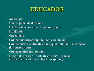 EDUCADOR Mediador Exerce papel de docência Dá direção ao ensino e à aprendizagem Habilitado Capacitado Competente (no campo teórico e na práxis) Compreende a realidade com a qual trabalha – superação do senso comum Comprometimento político Desejo de ensinar – “arte de ensinar” -  paixão – envolvimento afetivo – alegria - esperança 