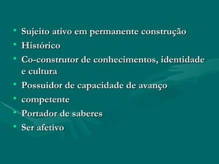 Sujeito ativo em permanente construção Histórico Co-construtor de conhecimentos, identidade e cultura Possuidor de capacidade de avanço competente Portador de saberes Ser afetivo 