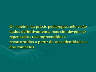 Os sujeitos da práxis pedagógica não estão dados definitivamente, mas sim devem ser repensados, recompreendidos e reconstruídos a partir de suas identidades e dos contextos 