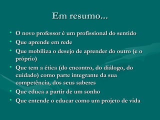 Em resumo... O novo professor é um profissional do sentido Que aprende em rede Que mobiliza o desejo de aprender do outro (e o próprio) Que tem a ética (do encontro, do diálogo, do cuidado) como parte integrante da sua competência, dos seus saberes Que educa a partir de um sonho Que entende o educar como um projeto de vida 