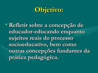Objetivo: Refletir sobre a concepção de educador-educando enquanto sujeitos reais do processo socioeducativo, bem como outras concepções fundantes da prática pedagógica. 