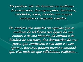 Os profetas não são homens ou mulheres desarrumados, desengonçados, barbudos, cabeludos, sujos, metidos em roupas andrajosas e pegando cajados. Os profetas são aqueles ou aquelas que se molham de tal forma nas águas da sua cultura e da sua história, da cultura e da história de seu povo, dos dominados do seu povo, que conhecem o seu aqui e o seu agora e, por isso, podem prever o amanhã que eles mais do que adivinham, realizam... 