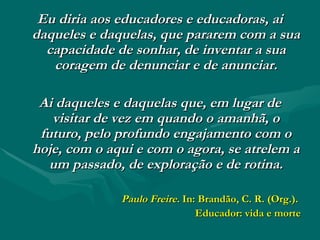 Eu diria aos educadores e educadoras, ai daqueles e daquelas, que pararem com a sua capacidade de sonhar, de inventar a sua coragem de denunciar e de anunciar. Ai daqueles e daquelas que, em lugar de visitar de vez em quando o amanhã, o futuro, pelo profundo engajamento com o hoje, com o aqui e com o agora, se atrelem a um passado, de exploração e de rotina. Paulo Freire.  In: Brandão, C. R. (Org.).  Educador: vida e morte 