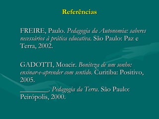 Referências FREIRE, Paulo.  Pedagogia da Autonomia: saberes necessários à prática educativa . São Paulo: Paz e Terra, 2002. GADOTTI, Moacir.  Boniteza de um sonho: ensinar-e-aprender com sentido . Curitiba: Positivo, 2005. ________.  Pedagogia da Terra . São Paulo: Peirópolis, 2000. 