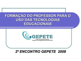 FORMAÇÃO DO PROFESSOR PARA O USO DAS TECNOLOGIAS EDUCACIONAIS 2º ENCONTRO GEPETE  2008 
