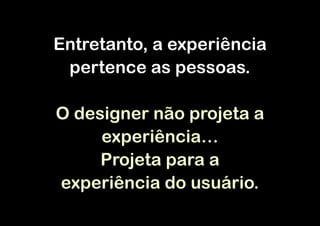 Entretanto, a experiência
 pertence as pessoas.

O designer não projeta a
     experiência…
     Projeta para a
experiência do usuário.
 