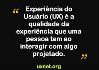 Experiência do
“ Usuário (UX) é a
    qualidade da
experiência que uma
   pessoa tem ao
 interagir com algo
     projetado.
     uxnet.org    ”
 