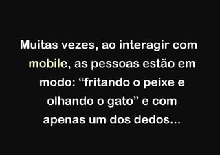 Muitas vezes, ao interagir com
 mobile, as pessoas estão em
   modo: “fritando o peixe e
    olhando o gato” e com
   apenas um dos dedos...
 