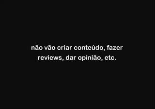 não vão criar conteúdo, fazer
  reviews, dar opinião, etc.
 