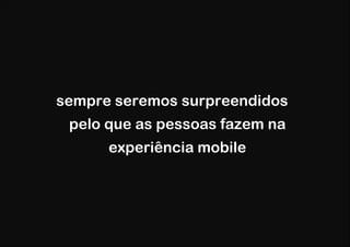 sempre seremos surpreendidos
 pelo que as pessoas fazem na
      experiência mobile
 