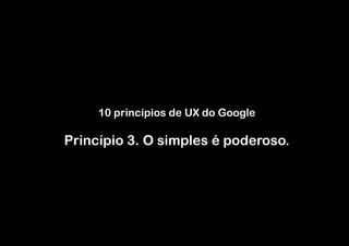 10 princípios de UX do Google

Princípio 3. O simples é poderoso.
 