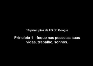10 princípios de UX do Google

Princípio 1 – foque nas pessoas: suas
       vidas, trabalho, sonhos.
 