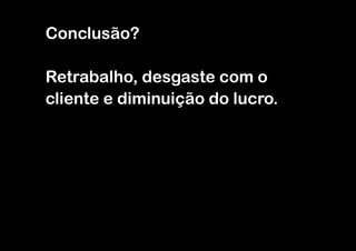 Conclusão?

Retrabalho, desgaste com o
cliente e diminuição do lucro.
 