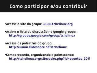 Como participar e/ou contribuir


Acesse o site do grupo: www.tchelinux.org
●




Assine a lista de discussão no google groups:
●

  http://groups.google.com/group/tchelinux

Acesse as palestras do grupo:
●

  http://www.slideshare.net/tchelinux

Comparecendo, organizando e palestrando:
●

  http://tchelinux.org/site/doku.php?id=eventos_2011
 