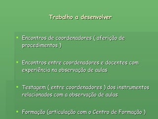 Trabalho a desenvolver Encontros de coordenadores ( aferição de procedimentos ) Encontros entre coordenadores e docentes com experiência na observação de aulas Testagem ( entre coordenadores ) dos instrumentos relacionados com a observação de aulas Formação (articulação com o Centro de Formação ) 