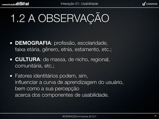 Interação 01: Usabilidade




1.2 A OBSERVAÇÃO

DEMOGRAFIA: proﬁssão, escolaridade,
faixa etária, gênero, etnia, estamento, etc.;
CULTURA: de massa, de nicho, regional,
comunitária, etc.;
Fatores identitários podem, sim,
inﬂuenciar a curva de aprendizagem do usuário,
bem como a sua percepção
acerca dos componentes de usabilidade.


                      INTERFACES II • tutoria 2012/1   10
 
