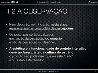 Interação 01: Usabilidade




1.2 A OBSERVAÇÃO
Nem dedução, nem indução: nesta etapa,
realiza-se apenas uma coleta de percepções;
Os protótipos serão atualizados
em função da percepção do usuário
e não da percepção do designer;
A estética e a funcionalidade do projeto interativo
deverão fazer parte da cultura do usuário:
o produto não pode dizer que ele está “certo”
e o usuário está “errado”.


                   INTERFACES II • tutoria 2012/1     11
 
