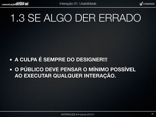 Interação 01: Usabilidade




1.3 SE ALGO DER ERRADO


A CULPA É SEMPRE DO DESIGNER!!!
O PÚBLICO DEVE PENSAR O MÍNIMO POSSÍVEL
AO EXECUTAR QUALQUER INTERAÇÃO.




                INTERFACES II • tutoria 2012/1   12
 