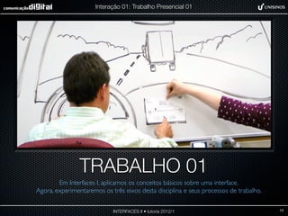 Interação 01: Trabalho Presencial 01




                TRABALHO 01
        Em Interfaces I, aplicamos os conceitos básicos sobre uma interface.
Agora, experimentaremos os três eixos desta disciplina e seus processos de trabalho.


                            INTERFACES II • tutoria 2012/1                             13
 