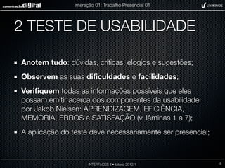 Interação 01: Trabalho Presencial 01




2 TESTE DE USABILIDADE

Anotem tudo: dúvidas, críticas, elogios e sugestões;
Observem as suas diﬁculdades e facilidades;
Veriﬁquem todas as informações possíveis que eles
possam emitir acerca dos componentes da usabilidade
por Jakob Nielsen: APRENDIZAGEM, EFICIÊNCIA,
MEMÓRIA, ERROS e SATISFAÇÃO (v. lâminas 1 a 7);
A aplicação do teste deve necessariamente ser presencial;



                      INTERFACES II • tutoria 2012/1        15
 