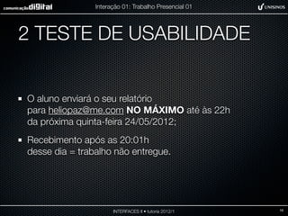 Interação 01: Trabalho Presencial 01




2 TESTE DE USABILIDADE


O aluno enviará o seu relatório
para heliopaz@me.com NO MÁXIMO até às 22h
da próxima quinta-feira 24/05/2012;
Recebimento após as 20:01h
desse dia = trabalho não entregue.




                      INTERFACES II • tutoria 2012/1   16
 