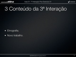 Aula 01: 1ª Interação Pós-Exercício 01




3 Conteúdo da 3ª Interação



Etnograﬁa;
Novo trabalho.




                        INTERFACES II • tutoria 2012/1    17
 