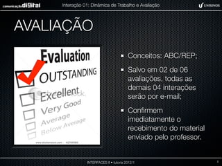 Interação 01: Dinâmica de Trabalho e Avaliação




AVALIAÇÃO
                                         Conceitos: ABC/REP;
                                         Salvo em 02 de 06
                                         avaliações, todas as
                                         demais 04 interações
                                         serão por e-mail;
                                         Conﬁrmem
                                         imediatamente o
                                         recebimento do material
                                         enviado pelo professor.


                INTERFACES II • tutoria 2012/1                     3
 