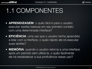 Interação 01: Usabilidade




1.1 COMPONENTES
APRENDIZAGEM: o quão fácil é para o usuário
executar tarefas básicas em seu primeiro contato
com uma determinada interface?
EFICIÊNCIA: uma vez que o usuário tenha aprendido
a lidar com a interface, o quão rápido ele irá executar
suas tarefas?
MEMÓRIA: quando o usuário retorna a uma interface
após um período sem utilizá-la, o quão facilmente
ele irá restabelecer a sua proﬁciência nesse uso?


                     INTERFACES II • tutoria 2012/1       6
 