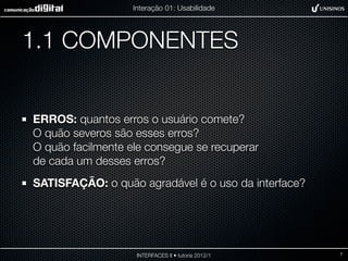 Interação 01: Usabilidade




1.1 COMPONENTES


ERROS: quantos erros o usuário comete?
O quão severos são esses erros?
O quão facilmente ele consegue se recuperar
de cada um desses erros?
SATISFAÇÃO: o quão agradável é o uso da interface?




                    INTERFACES II • tutoria 2012/1   7
 