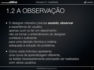 Interação 01: Usabilidade




1.2 A OBSERVAÇÃO
O designer interativo precisa assistir, observar
a experiência do usuário:
apenas ouvir ou ler um depoimento
não irá tornar o entendimento do designer
conﬁável o suﬁciente
para uma decisão técnica e criativa
adequada à solução do problema;
Como cada indivíduo apresenta
uma curva de aprendizagem diferente,
os testes necessariamente precisarão ser realizados
com vários usuários.
                     INTERFACES II • tutoria 2012/1   8
 