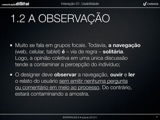 Interação 01: Usabilidade




1.2 A OBSERVAÇÃO

Muito se fala em grupos focais. Todavia, a navegação
(web, celular, tablet) é – via de regra – solitária.
Logo, a opinião coletiva em uma única discussão
tende a contaminar a percepção do indivíduo;
O designer deve observar a navegação, ouvir e ler
o relato do usuário sem emitir nenhuma pergunta
ou comentário em meio ao processo. Do contrário,
estará contaminando a amostra.



                    INTERFACES II • tutoria 2012/1     9
 