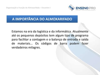 Organização e Função do Almoxarifado – Encontro I

A IMPORTÂNCIA DO ALMOXARIFADO
Estamos na era da logística e da informática. Atualmente
até os pequenos depósitos tem algum tipo de programa
para facilitar a contagem e o balanço de entrada e saída
de materiais... Os códigos de barra podem fazer
verdadeiros milagres.

 