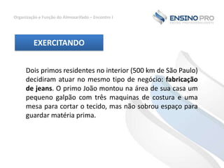 Organização e Função do Almoxarifado – Encontro I

EXERCITANDO
Dois primos residentes no interior (500 km de São Paulo)
decidiram atuar no mesmo tipo de negócio: fabricação
de jeans. O primo João montou na área de sua casa um
pequeno galpão com três maquinas de costura e uma
mesa para cortar o tecido, mas não sobrou espaço para
guardar matéria prima.

 