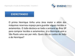 Organização e Função do Almoxarifado – Encontro I

EXERCITANDO
O primo Henrique tinha uma área maior e além das
máquinas reservou espaço para guardar alguns tecidos e
aviamentos. O João desloca-se toda a semana ao Braz SP
para comprar tecidos e aviamentos; já o Henrique vem a
São Paulo uma vez por mês. Quais são os custos de João
e de Henrique?

 