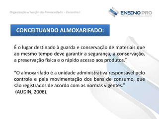Organização e Função do Almoxarifado – Encontro I

CONCEITUANDO ALMOXARIFADO:
É o lugar destinado à guarda e conservação de materiais que
ao mesmo tempo deve garantir a segurança, a conservação,
a preservação física e o rápido acesso aos produtos.”
“O almoxarifado é a unidade administrativa responsável pelo
controle e pela movimentação dos bens de consumo, que
são registrados de acordo com as normas vigentes.”
(AUDIN, 2006).

 